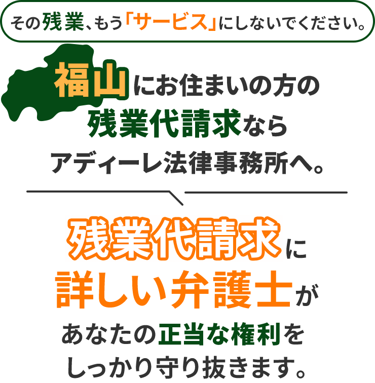 その残業、もう「サービス」にしないでください。福山にお住まいの方の残業代請求ならアディーレ法律事務所へ。残業代請求に詳しい弁護士があなたの正当な権利をしっかり守り抜きます。